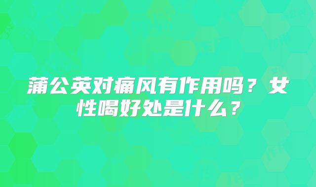 蒲公英对痛风有作用吗？女性喝好处是什么？