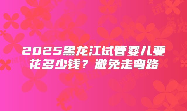 2025黑龙江试管婴儿要花多少钱?避免走弯路