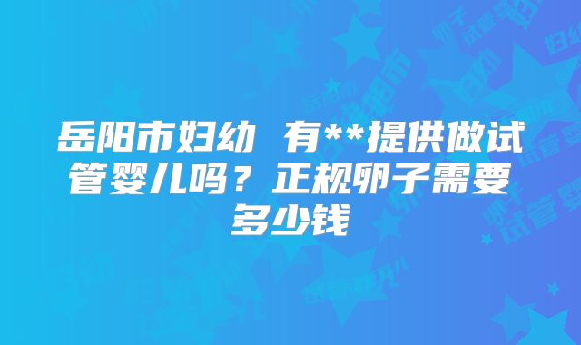 岳阳市妇幼 有**提供做试管婴儿吗？正规卵子需要多少钱