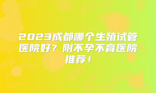 2023成都哪个生殖试管医院好？附不孕不育医院推荐！