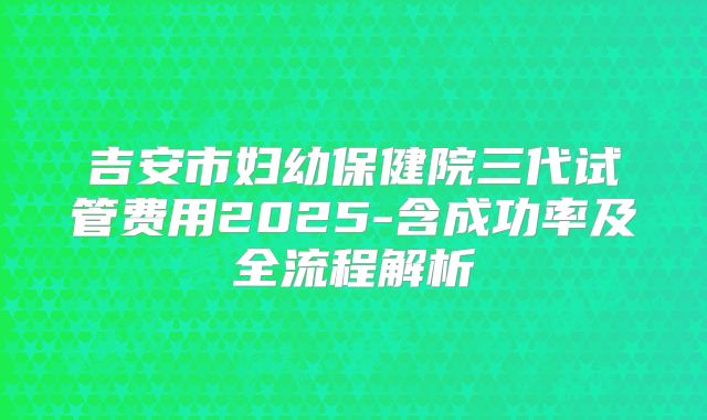 吉安市妇幼保健院三代试管费用2025-含成功率及全流程解析