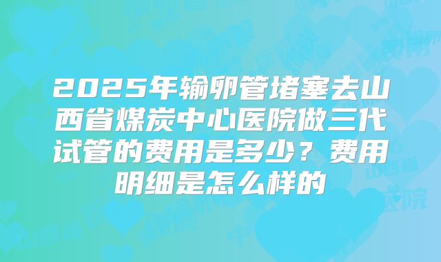 2025年输卵管堵塞去山西省煤炭中心医院做三代试管的费用是多少?费用明细是怎么样的