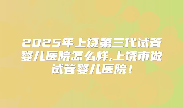 2025年上饶第三代试管婴儿医院怎么样,上饶市做试管婴儿医院!