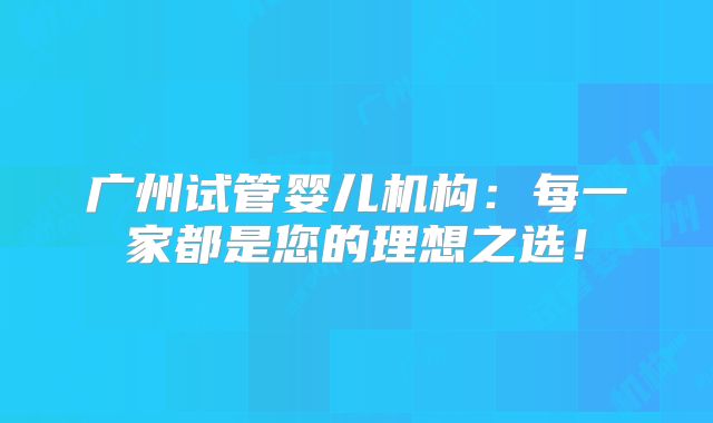 广州试管婴儿机构：每一家都是您的理想之选！