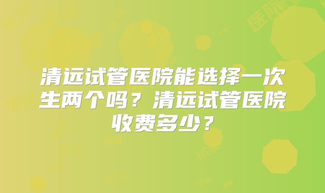 清远试管医院能选择一次生两个吗?清远试管医院收费多少?