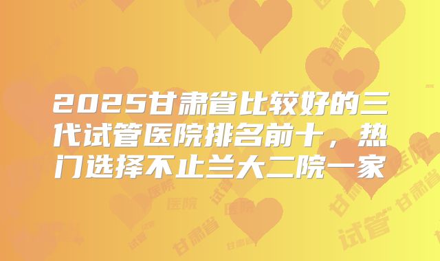 2025甘肃省比较好的三代试管医院排名前十，热门选择不止兰大二院一家