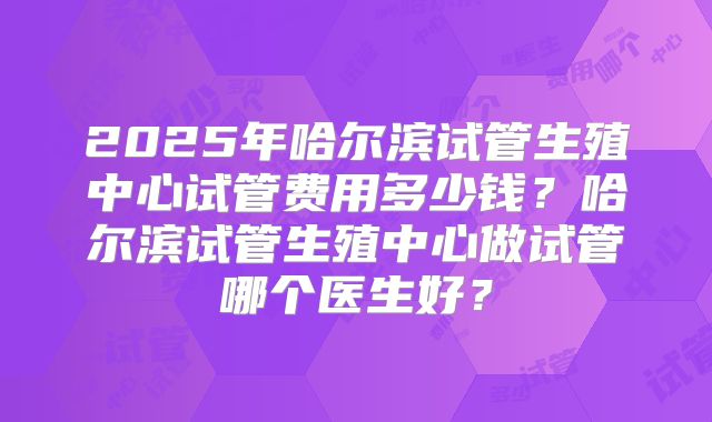 2025年哈尔滨试管生殖中心试管费用多少钱？哈尔滨试管生殖中心做试管哪个医生好？