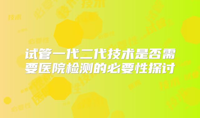 试管一代二代技术是否需要医院检测的必要性探讨
