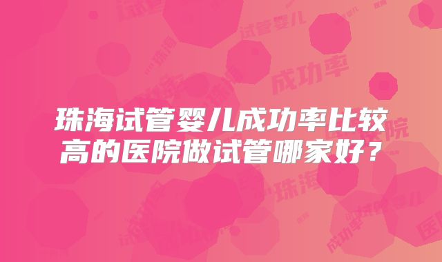 珠海试管婴儿成功率比较高的医院做试管哪家好?