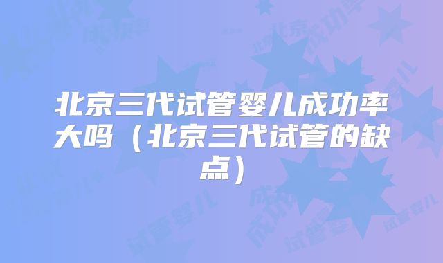 北京三代试管婴儿成功率大吗（北京三代试管的缺点）