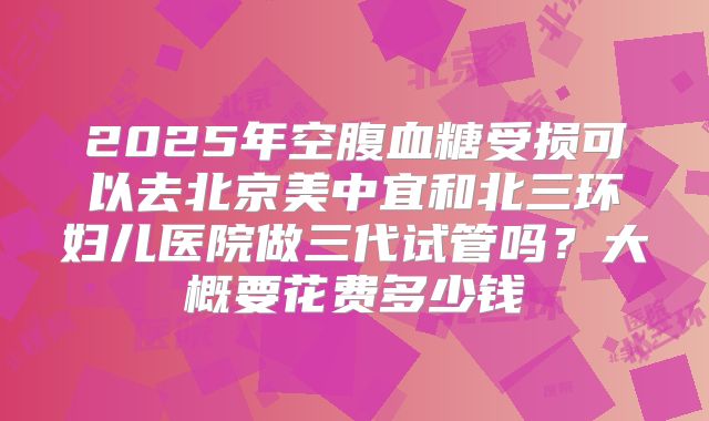2025年空腹血糖受损可以去北京美中宜和北三环妇儿医院做三代试管吗?大概要花费多少钱