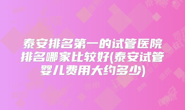 泰安排名第一的试管医院排名哪家比较好(泰安试管婴儿费用大约多少)