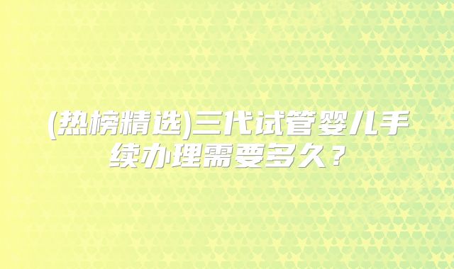 (热榜精选)三代试管婴儿手续办理需要多久?