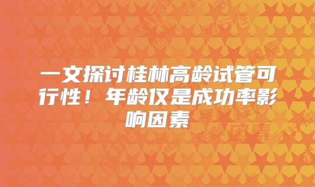 一文探讨桂林高龄试管可行性！年龄仅是成功率影响因素