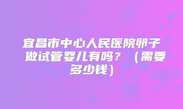 宜昌市中心人民医院卵子 做试管婴儿有吗?(需要多少钱)