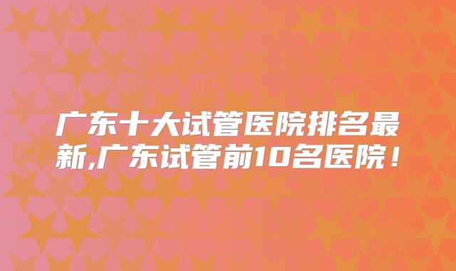 广东十大试管医院排名最新,广东试管前10名医院!