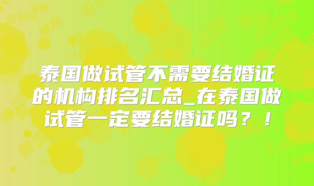 泰国做试管不需要结婚证的机构排名汇总_在泰国做试管一定要结婚证吗？！