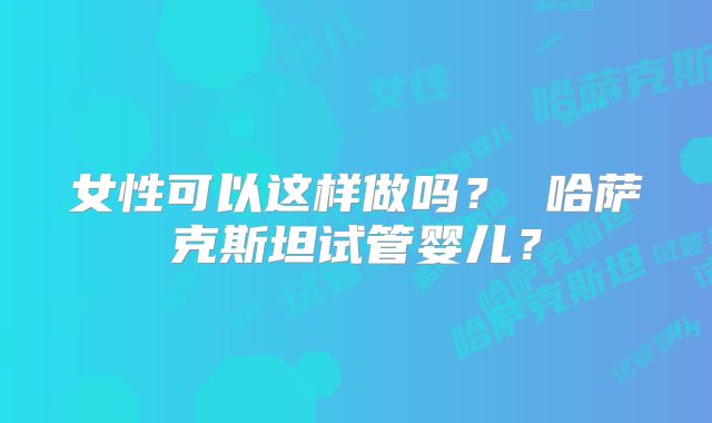 女性可以这样做吗？ 哈萨克斯坦试管婴儿？