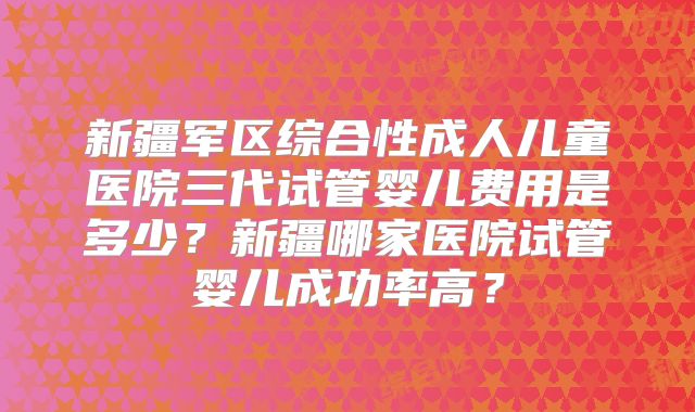 新疆军区综合性成人儿童医院三代试管婴儿费用是多少？新疆哪家医院试管婴儿成功率高？