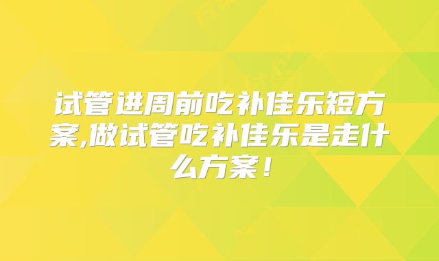 试管进周前吃补佳乐短方案,做试管吃补佳乐是走什么方案!