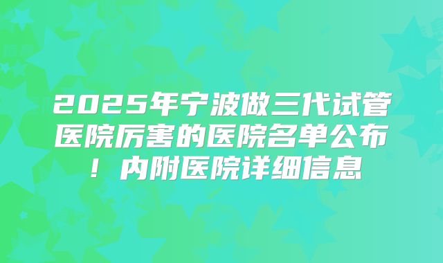 2025年宁波做三代试管医院厉害的医院名单公布！内附医院详细信息