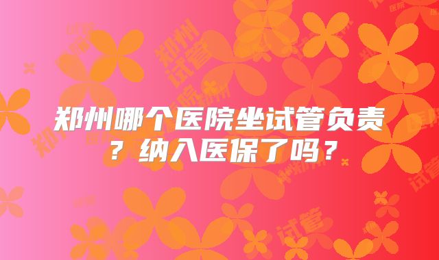 郑州哪个医院坐试管负责?纳入医保了吗?