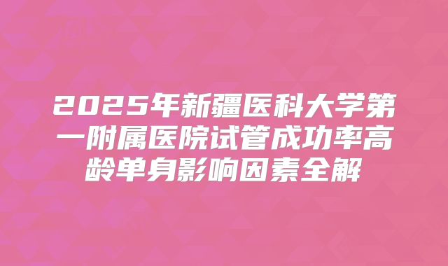 2025年新疆医科大学第一附属医院试管成功率高龄单身影响因素全解