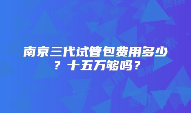南京三代试管包费用多少？十五万够吗？