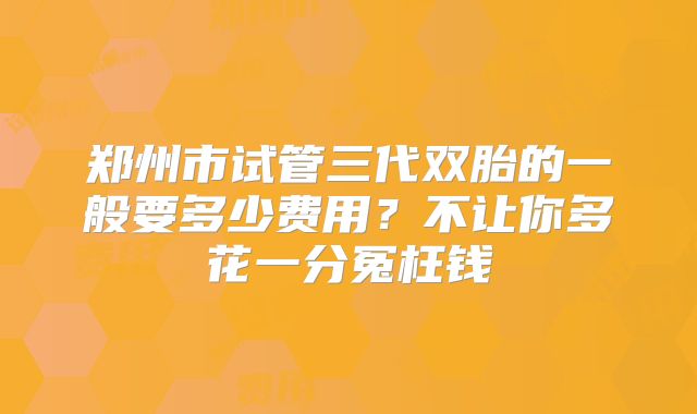 郑州市试管三代双胎的一般要多少费用？不让你多花一分冤枉钱