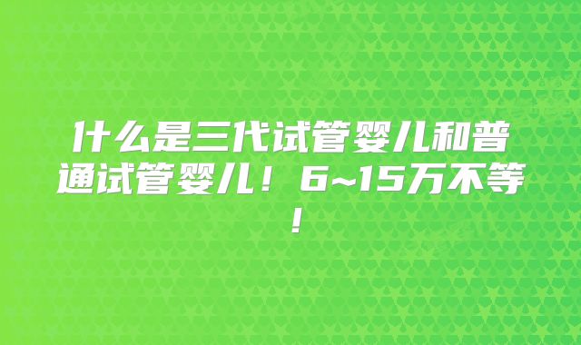 什么是三代试管婴儿和普通试管婴儿!6~15万不等!