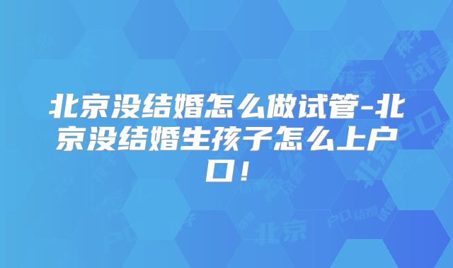 北京没结婚怎么做试管-北京没结婚生孩子怎么上户口!