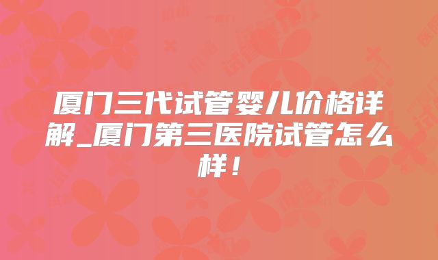 厦门三代试管婴儿价格详解_厦门第三医院试管怎么样！