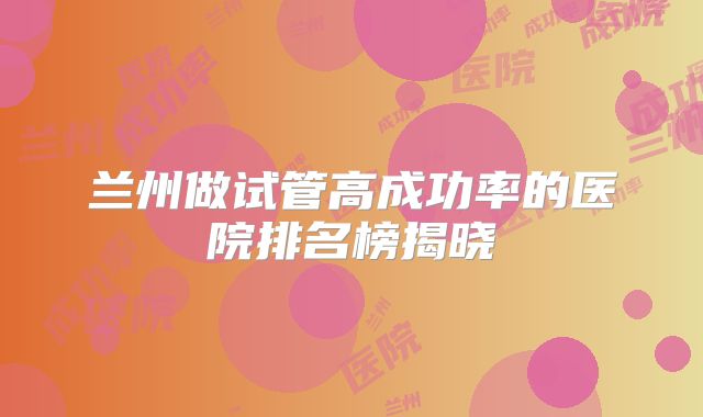 兰州做试管高成功率的医院排名榜揭晓