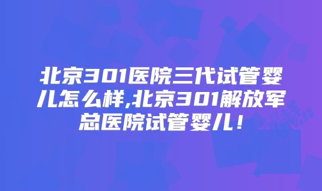 北京301医院三代试管婴儿怎么样,北京301解放军总医院试管婴儿！