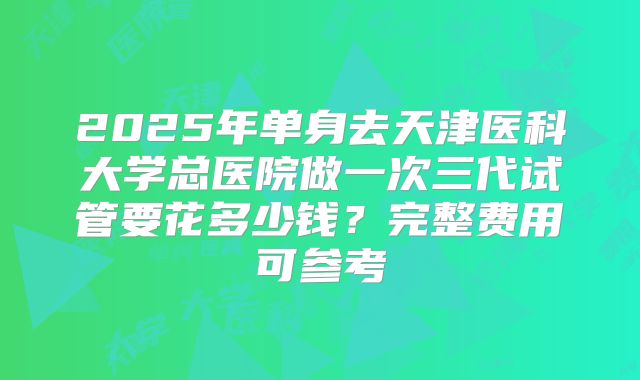 2025年单身去天津医科大学总医院做一次三代试管要花多少钱？完整费用可参考