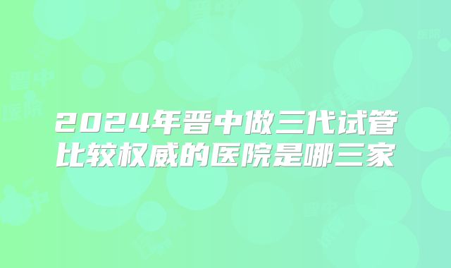 2024年晋中做三代试管比较权威的医院是哪三家