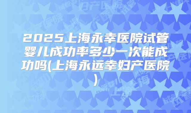 2025上海永幸医院试管婴儿成功率多少一次能成功吗(上海永远幸妇产医院)