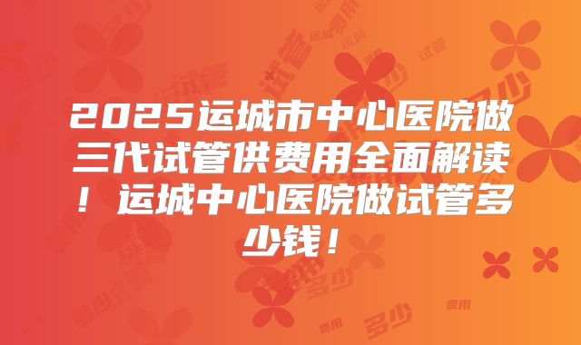 2025运城市中心医院做三代试管供费用全面解读！运城中心医院做试管多少钱！