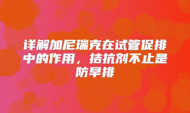 详解加尼瑞克在试管促排中的作用，拮抗剂不止是防早排