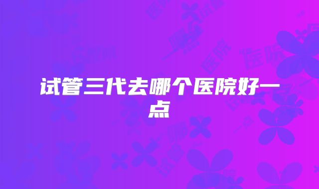 试管三代去哪个医院好一点