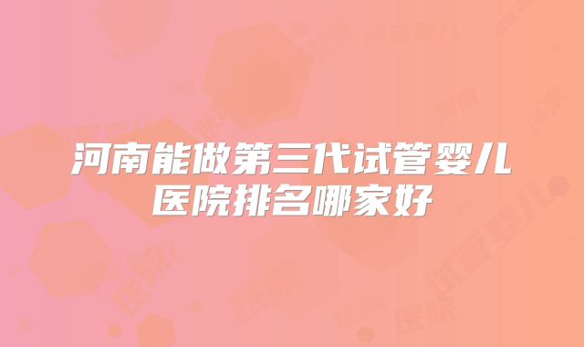 河南能做第三代试管婴儿医院排名哪家好