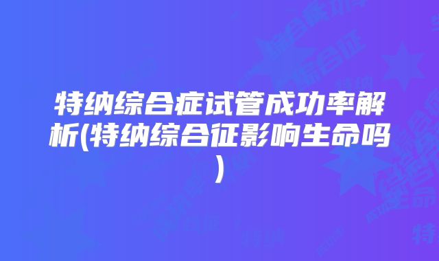 特纳综合症试管成功率解析(特纳综合征影响生命吗)