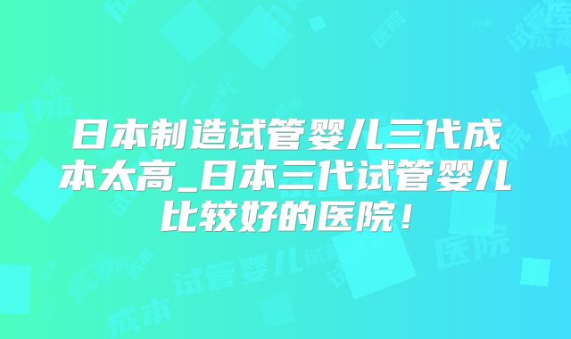日本制造试管婴儿三代成本太高_日本三代试管婴儿比较好的医院！