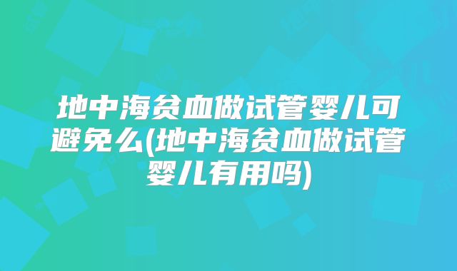 地中海贫血做试管婴儿可避免么(地中海贫血做试管婴儿有用吗)
