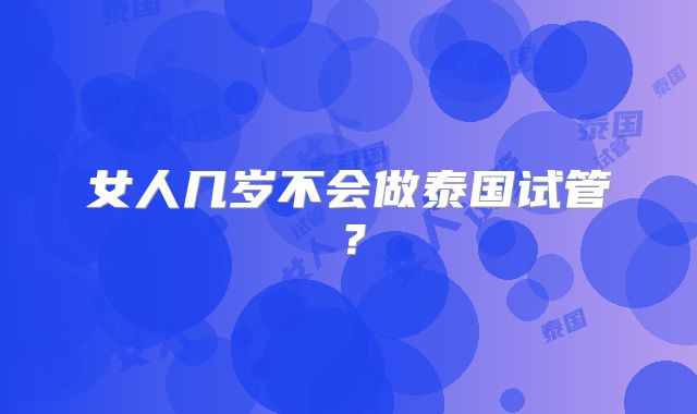 女人几岁不会做泰国试管？