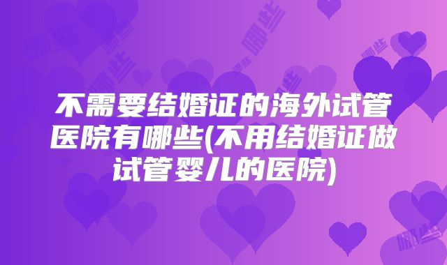 不需要结婚证的海外试管医院有哪些(不用结婚证做试管婴儿的医院)