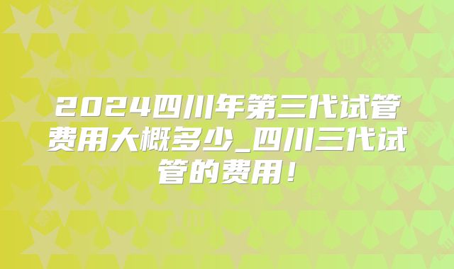 2024四川年第三代试管费用大概多少_四川三代试管的费用!