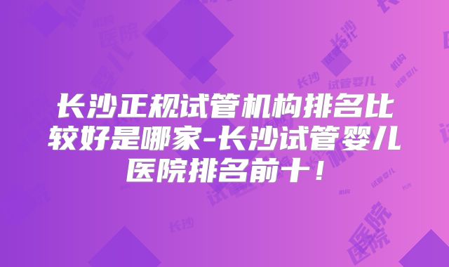 长沙正规试管机构排名比较好是哪家-长沙试管婴儿医院排名前十!