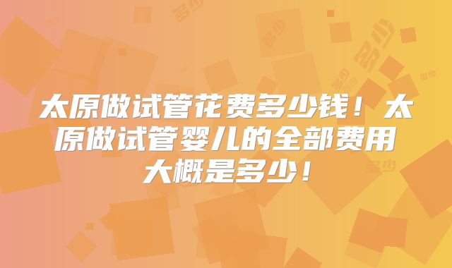 太原做试管花费多少钱！太原做试管婴儿的全部费用大概是多少！