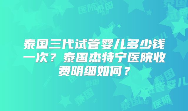 泰国三代试管婴儿多少钱一次？泰国杰特宁医院收费明细如何？